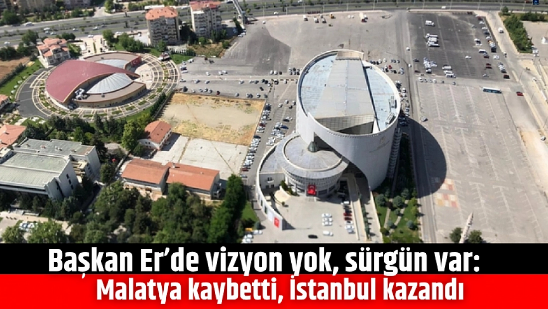 Başkan Er’de vizyon yok, sürgün var: Malatya kaybetti, İstanbul kazandı