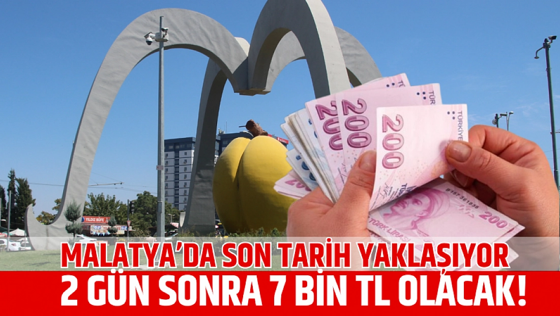 Malatya’da son tarih yaklaşıyor: 2 gün sonra 7 bin TL olacak!