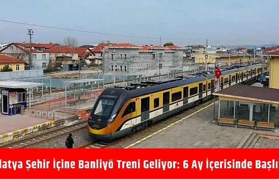 Malatya şehir içine banliyö treni geliyor: 6 ay içerisinde başlıyor