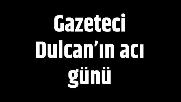 Gazeteci Dulcan'ın acı günü