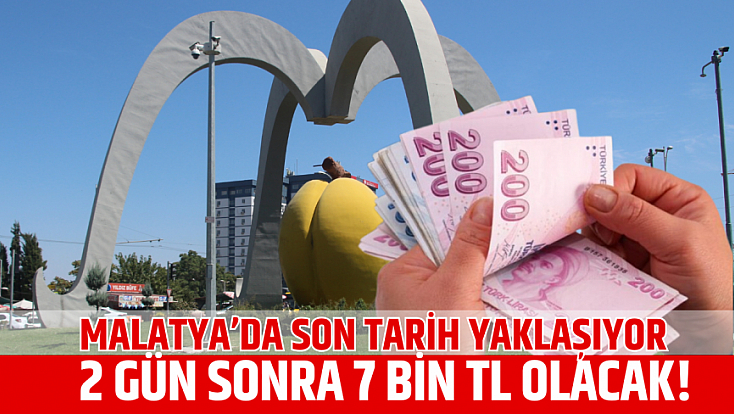 Malatya’da son tarih yaklaşıyor: 2 gün sonra 7 bin TL olacak!